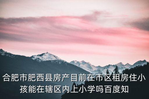 合肥市肥西縣房產(chǎn)目前在市區(qū)租房住小孩能在轄區(qū)內(nèi)上小學(xué)嗎百度知