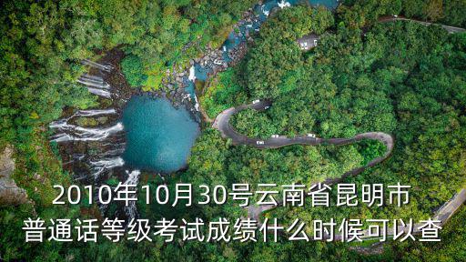 普通話水平測試成績查詢系統，2010年10月30號云南省昆明市普通話等級考試成績什么時候可以查