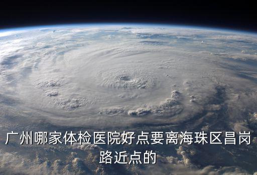廣州哪家體檢醫院好點要離海珠區昌崗路近點的