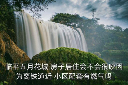 臨平五月花城 房子居住會不會很吵因為離鐵道近 小區配套有燃氣嗎