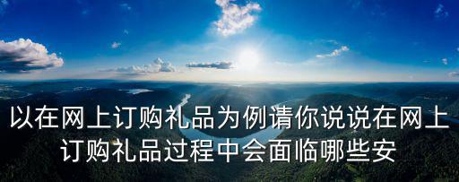 以在網上訂購禮品為例請你說說在網上訂購禮品過程中會面臨哪些安