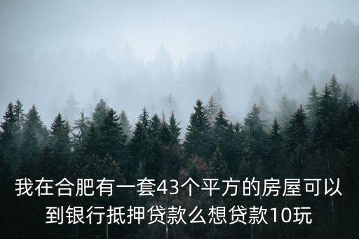 合肥房產抵押貸款，我在合肥有一套43個平方的房屋可以到銀行抵押貸款么想貸款10玩