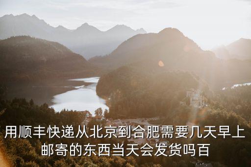 用順豐快遞從北京到合肥需要幾天早上郵寄的東西當天會發貨嗎百