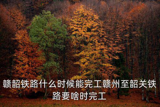 贛韶鐵路，贛韶鐵路什么時候能完工贛州至韶關鐵路要啥時完工