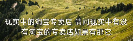 現(xiàn)實中的淘寶專賣店 請問現(xiàn)實中有沒有淘寶的專賣店如果有那它