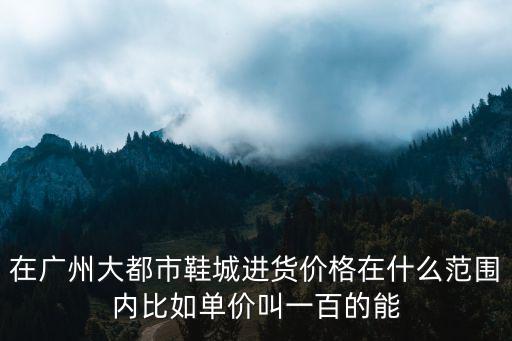 大都市鞋城，在廣州大都市鞋城進貨價格在什么范圍內比如單價叫一百的能