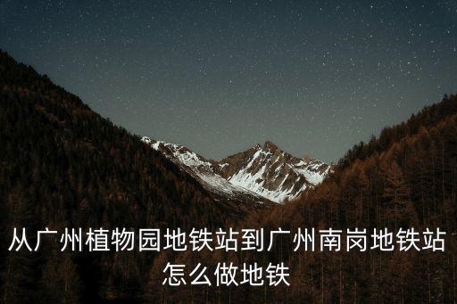 從廣州植物園地鐵站到廣州南崗地鐵站怎么做地鐵
