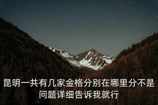 昆明一共有幾家金格分別在哪里分不是問(wèn)題詳細(xì)告訴我就行