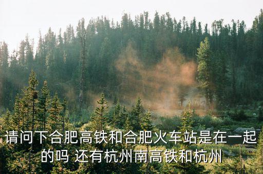 請問下合肥高鐵和合肥火車站是在一起的嗎 還有杭州南高鐵和杭州