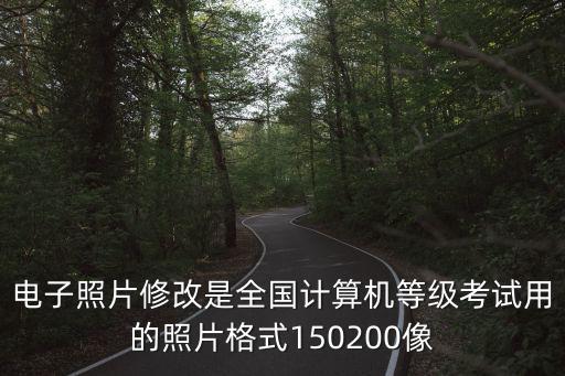 電子照片修改是全國計算機等級考試用的照片格式150200像