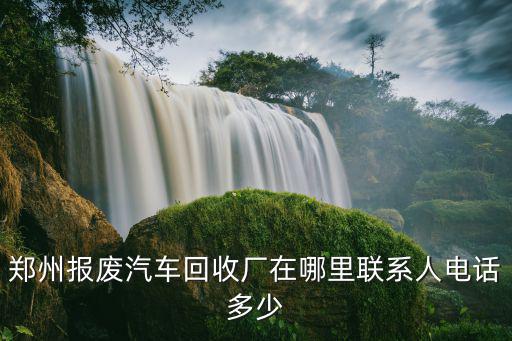 鄭州報廢汽車回收廠在哪里聯系人電話多少