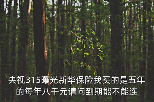 央視315曝光，央視315曝光新華保險我買的是五年的每年八千元請問到期能不能連