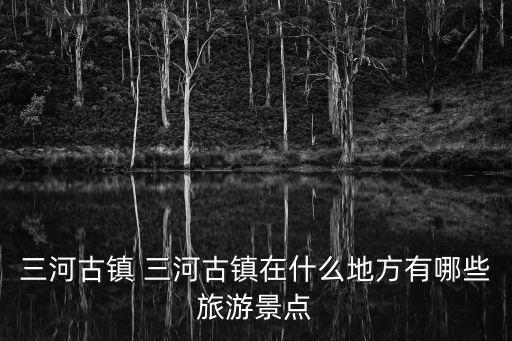 三河古鎮 三河古鎮在什么地方有哪些旅游景點