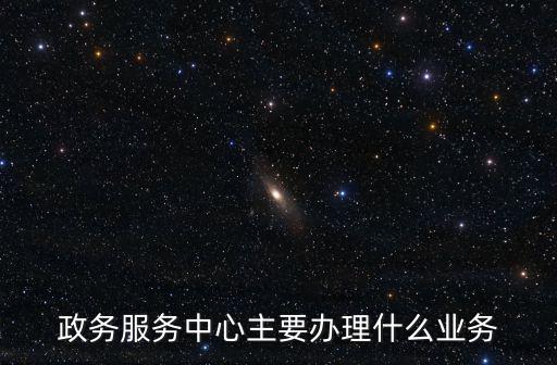 政務(wù)服務(wù)中心主要辦理什么業(yè)務(wù)
