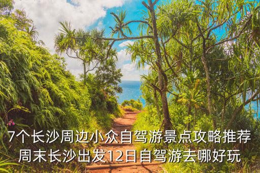 7個長沙周邊小眾自駕游景點攻略推薦周末長沙出發12日自駕游去哪好玩