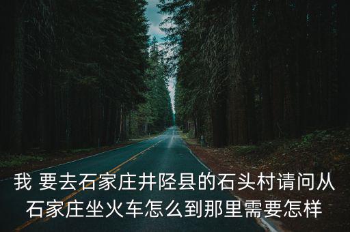 井陘石頭村，我 要去石家莊井陘縣的石頭村請問從石家莊坐火車怎么到那里需要怎樣