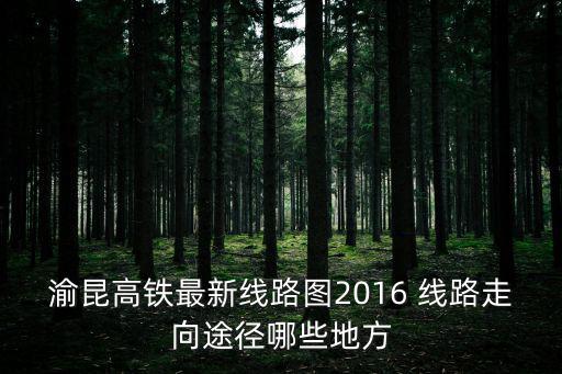 渝昆高鐵最新線路圖2016 線路走向途徑哪些地方