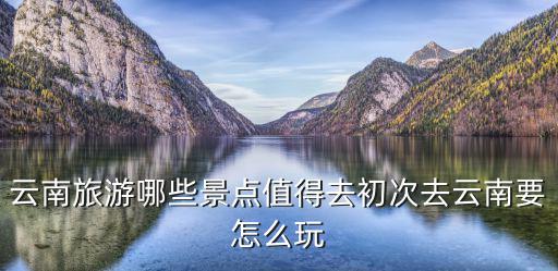 云南旅游哪些景點(diǎn)值得去初次去云南要怎么玩