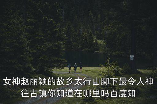 女神趙麗穎的故鄉(xiāng)太行山腳下最令人神往古鎮(zhèn)你知道在哪里嗎百度知