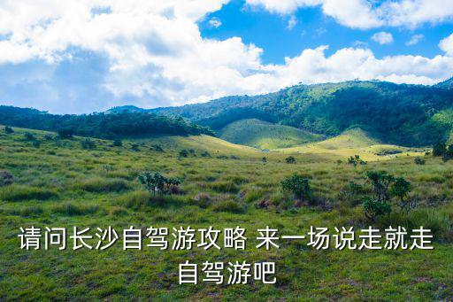 長沙自駕游攻略，請問長沙自駕游攻略 來一場說走就走自駕游吧