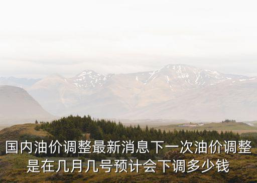 國內油價調整最新消息下一次油價調整是在幾月幾號預計會下調多少錢