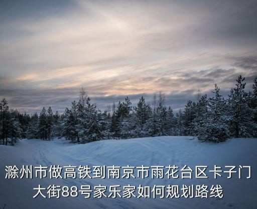 滁州市做高鐵到南京市雨花臺區卡子門大街88號家樂家如何規劃路線