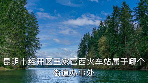 昆明市經(jīng)開區(qū)王家營西火車站屬于哪個街道辦事處