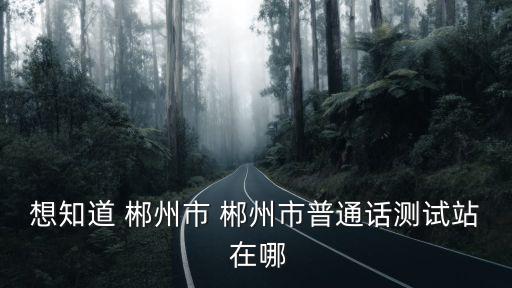 想知道 郴州市 郴州市普通話測試站 在哪