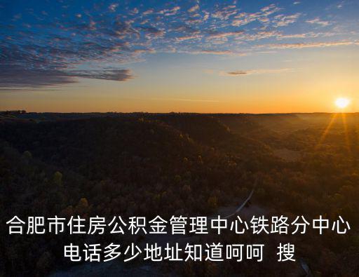 合肥公積金管理中心，合肥市住房公積金管理中心鐵路分中心電話多少地址知道呵呵  搜