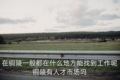 銅陵人事，在銅陵一般都在什么地方能找到工作呢銅陵有人才市場嗎