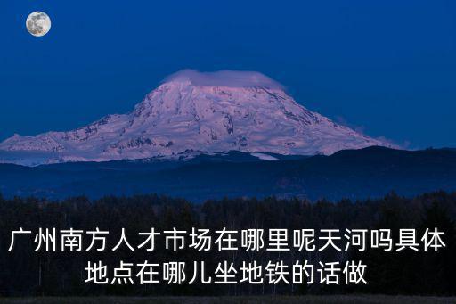 廣州南方人才市場在哪里呢天河嗎具體地點在哪兒坐地鐵的話做