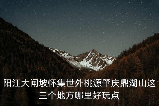 肇慶世外桃源，陽江大閘坡懷集世外桃源肇慶鼎湖山這三個地方哪里好玩點