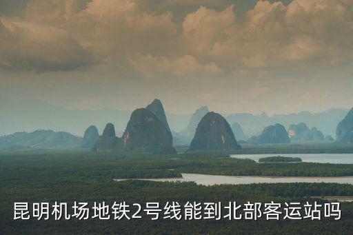 昆明機場地鐵2號線能到北部客運站嗎