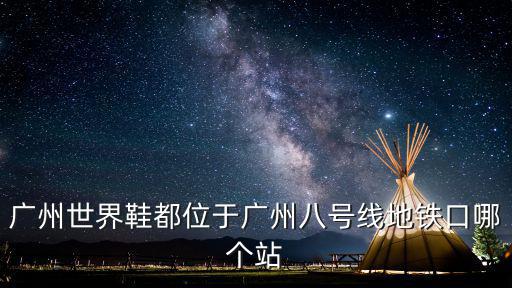 廣州世界鞋都位于廣州八號線地鐵口哪個站
