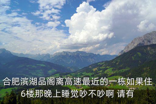 合肥濱湖品閣離高速最近的一棟如果住6樓那晚上睡覺吵不吵啊 請有