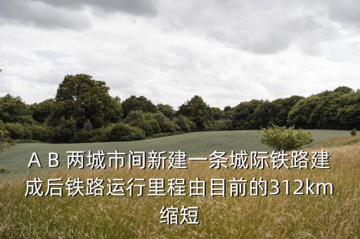 A B 兩城市間新建一條城際鐵路建成后鐵路運行里程由目前的312km縮短