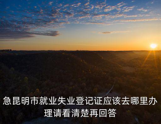 急昆明市就業(yè)失業(yè)登記證應(yīng)該去哪里辦理請看清楚再回答