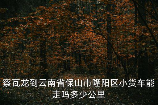 察瓦龍到云南省保山市隆陽區小貨車能走嗎多少公里
