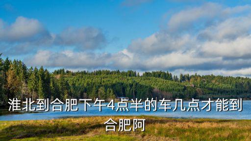 淮北到合肥下午4點半的車幾點才能到合肥阿
