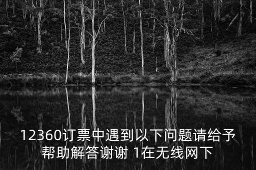 12360訂票中遇到以下問(wèn)題請(qǐng)給予幫助解答謝謝 1在無(wú)線網(wǎng)下