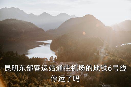 昆明東部客運站通往機場的地鐵6號線停運了嗎
