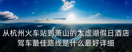 從杭州火車站到蕭山的太虛湖假日酒店駕車最佳路線是什么最好詳細