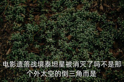 遺落戰境劇情解析，電影遺落戰境泰坦星被消滅了嗎不是那個外太空的倒三角而是