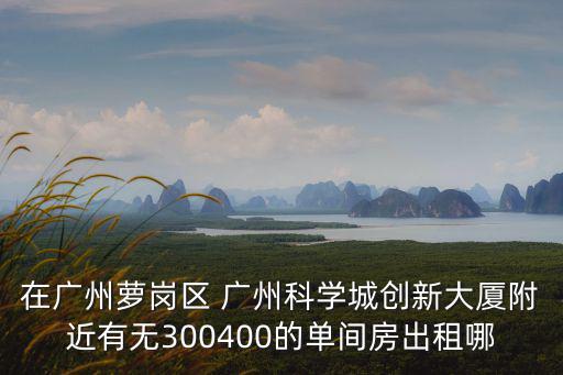 在廣州蘿崗區 廣州科學城創新大廈附近有無300400的單間房出租哪