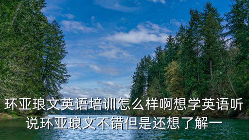 環(huán)亞瑯文，環(huán)亞瑯文英語培訓(xùn)怎么樣啊想學(xué)英語聽說環(huán)亞瑯文不錯(cuò)但是還想了解一