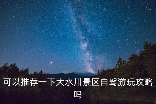 可以推薦一下大水川景區自駕游玩攻略嗎