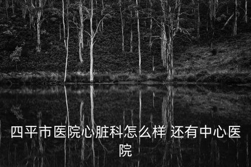 四平市醫院心臟科怎么樣 還有中心醫院