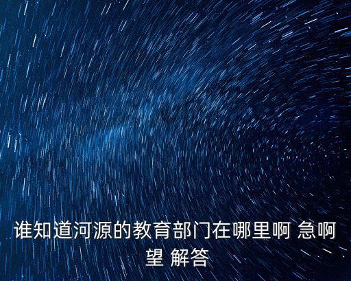 誰(shuí)知道河源的教育部門在哪里啊 急啊 望 解答