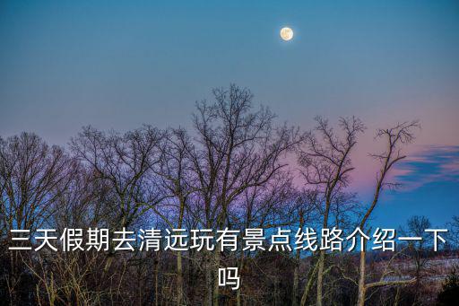 三天假期去清遠玩有景點線路介紹一下嗎