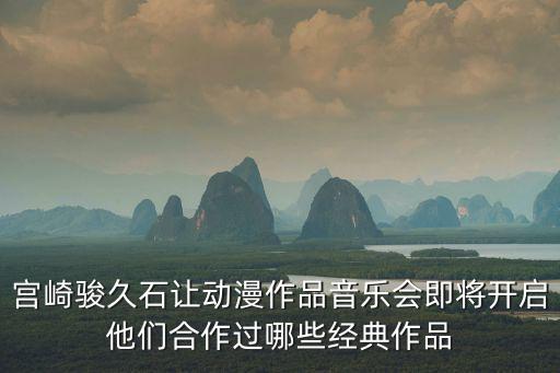 宮崎駿音樂會(huì)，宮崎駿久石讓動(dòng)漫作品音樂會(huì)即將開啟他們合作過哪些經(jīng)典作品